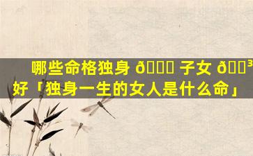 哪些命格独身 🐟 子女 🌳 好「独身一生的女人是什么命」